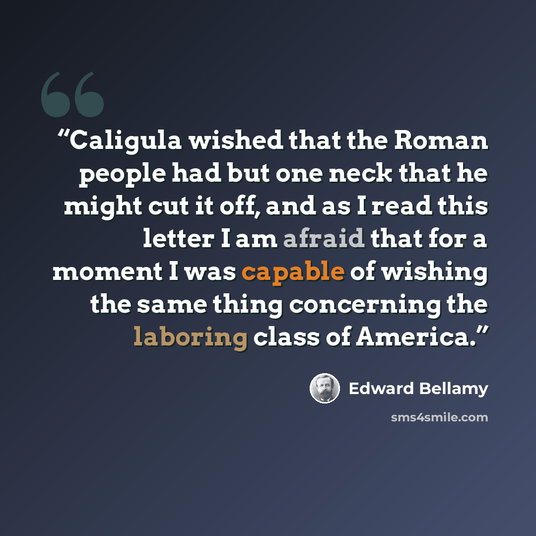 “Caligula wished that the Roman people had but one neck that he might cut it off, and as I read this letter I am afraid that for a moment I was capable of wishing the same thing concerning the laboring class of America.” quote by Edward Bellamy