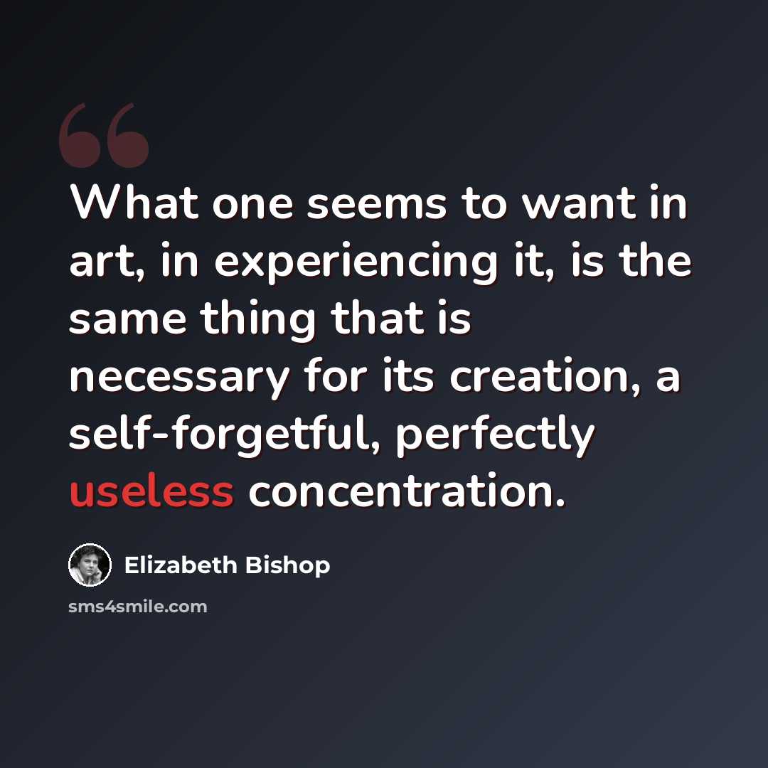 “What one seems to want in art, in experiencing it, is the same thing that is necessary for its creation, a self-forgetful, perfectly useless concentration.” quote by Elizabeth Bishop