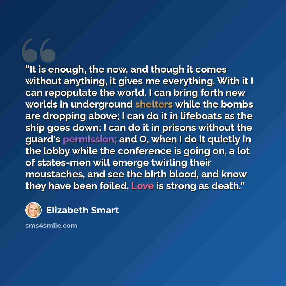 “It is enough, the now, and though it comes without anything, it gives me everything. With it I can repopulate the world. I can bring forth new worlds in underground shelters while the bombs are dropping above; I can do it in lifeboats as the ship goes down; I can do it in prisons without the…” quote by Elizabeth Smart