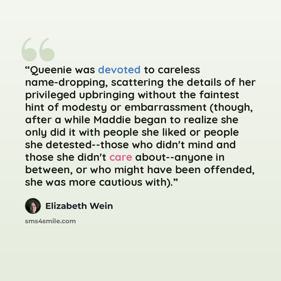 “Queenie was devoted to careless name-dropping, scattering the details of her privileged upbringing without the faintest hint of modesty or embarrassment (though, after a while Maddie began to realize she only did it with people she liked or people she detested--those who didn't mind and those she…” quote by Elizabeth Wein