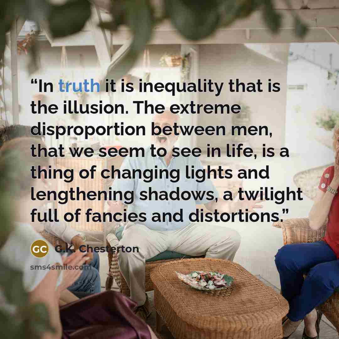 “In truth it is inequality that is the illusion. The extreme disproportion between men, that we seem to see in life, is a thing of changing lights and lengthening shadows, a twilight full of fancies and distortions.” quote by G.K. Chesterton