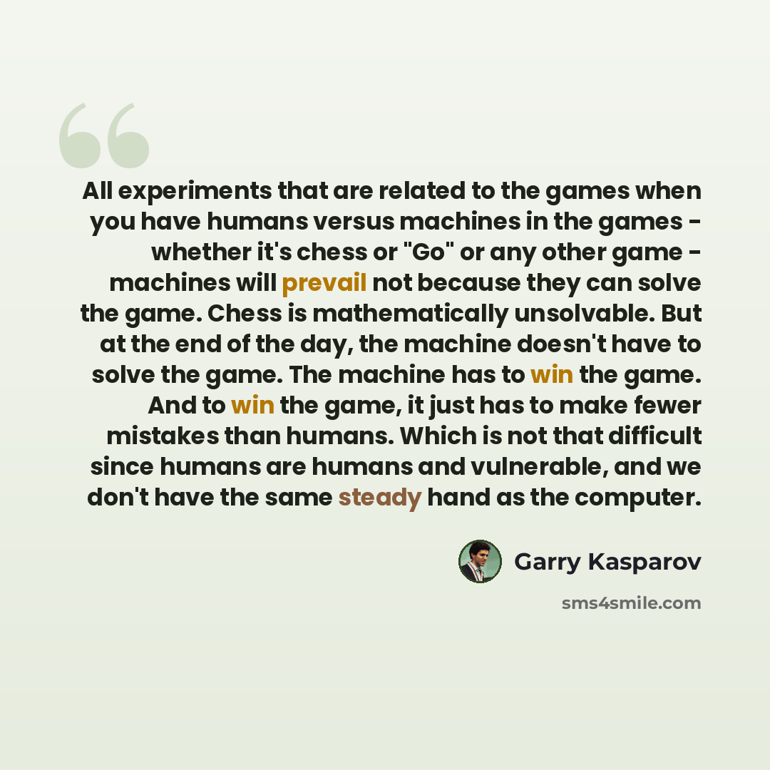 “All experiments that are related to the games when you have humans versus machines in the games - whether it's chess or "Go" or any other game - machines will prevail not because they can solve the game. Chess is mathematically unsolvable. But at the end of the day, the machine doesn't have to…” quote by Garry Kasparov