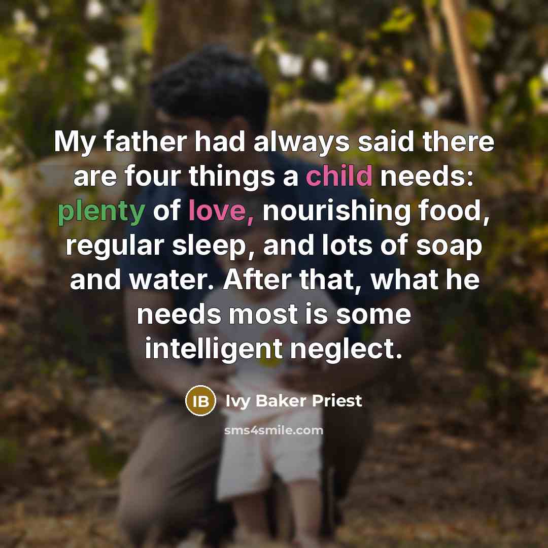 “My father had always said there are four things a child needs: plenty of love, nourishing food, regular sleep, and lots of soap and water. After that, what he needs most is some intelligent neglect.” quote by Ivy Baker Priest