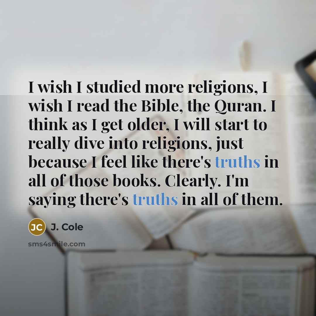 “I wish I studied more religions, I wish I read the Bible, the Quran. I think as I get older, I will start to really dive into religions, just because I feel like there's truths in all of those books. Clearly. I'm saying there's truths in all of them.” quote by J. Cole