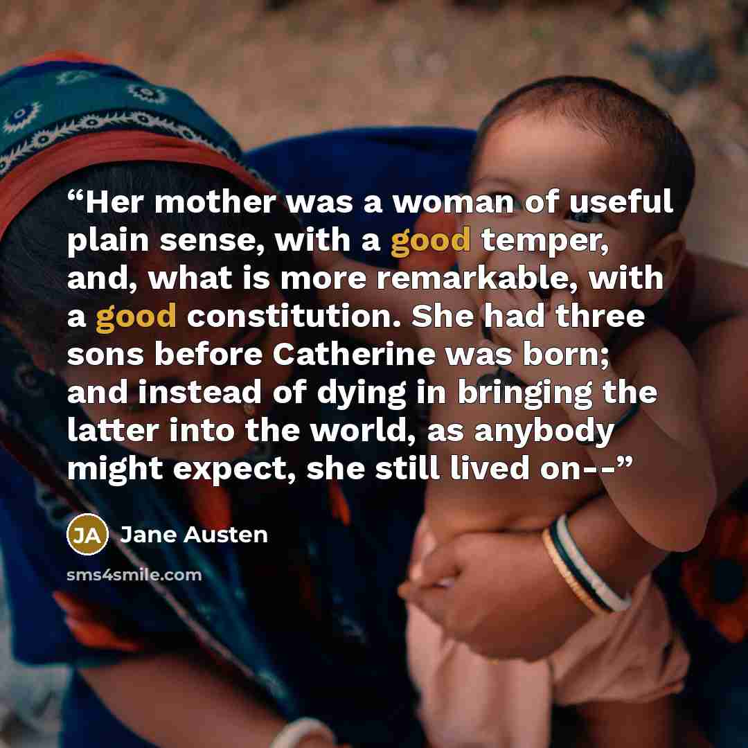“Her mother was a woman of useful plain sense, with a good temper, and, what is more remarkable, with a good constitution. She had three sons before Catherine was born; and instead of dying in bringing the latter into the world, as anybody might expect, she still lived on--” quote by Jane Austen