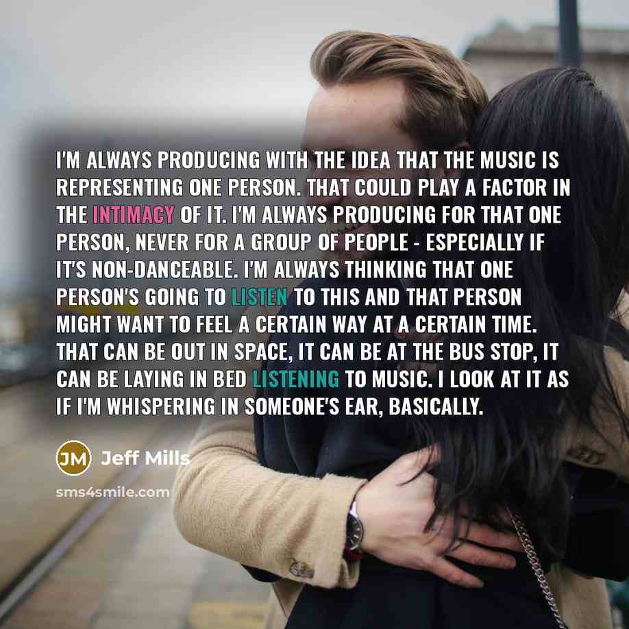“I'm always producing with the idea that the music is representing one person. That could play a factor in the intimacy of it. I'm always producing for that one person, never for a group of people - especially if it's non-danceable. I'm always thinking that one person's going to listen to this and…” quote by Jeff Mills