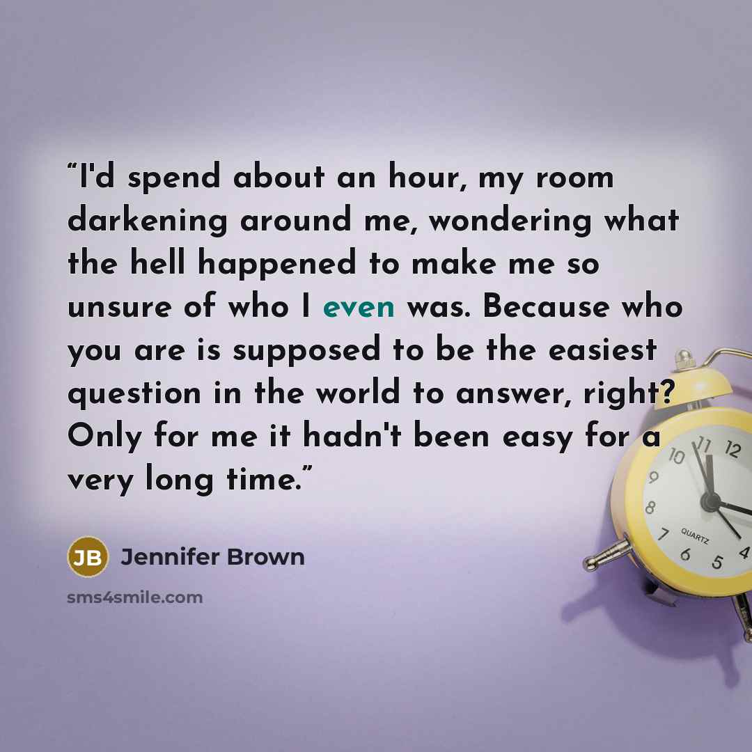 “I'd spend about an hour, my room darkening around me, wondering what the hell happened to make me so unsure of who I even was. Because who you are is supposed to be the easiest question in the world to answer, right? Only for me it hadn't been easy for a very long time.” quote by Jennifer Brown