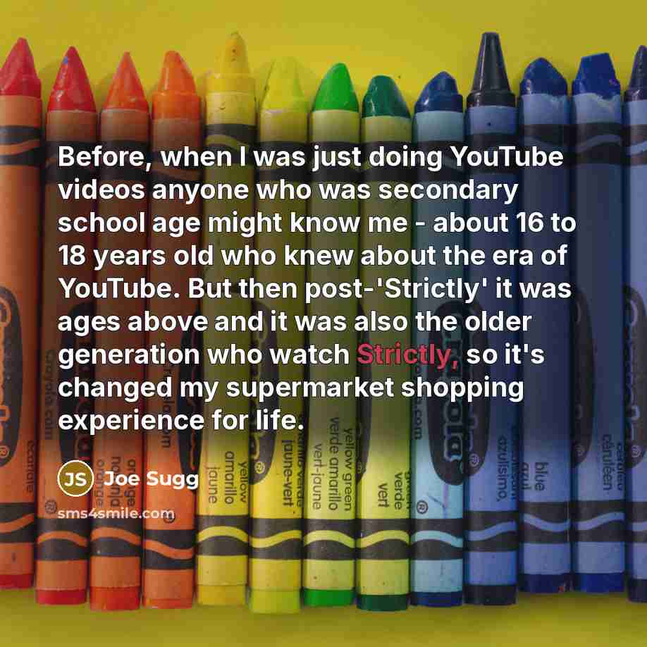 “Before, when I was just doing YouTube videos anyone who was secondary school age might know me - about 16 to 18 years old who knew about the era of YouTube. But then post-'Strictly' it was ages above and it was also the older generation who watch Strictly, so it's changed my supermarket shopping…” quote by Joe Sugg