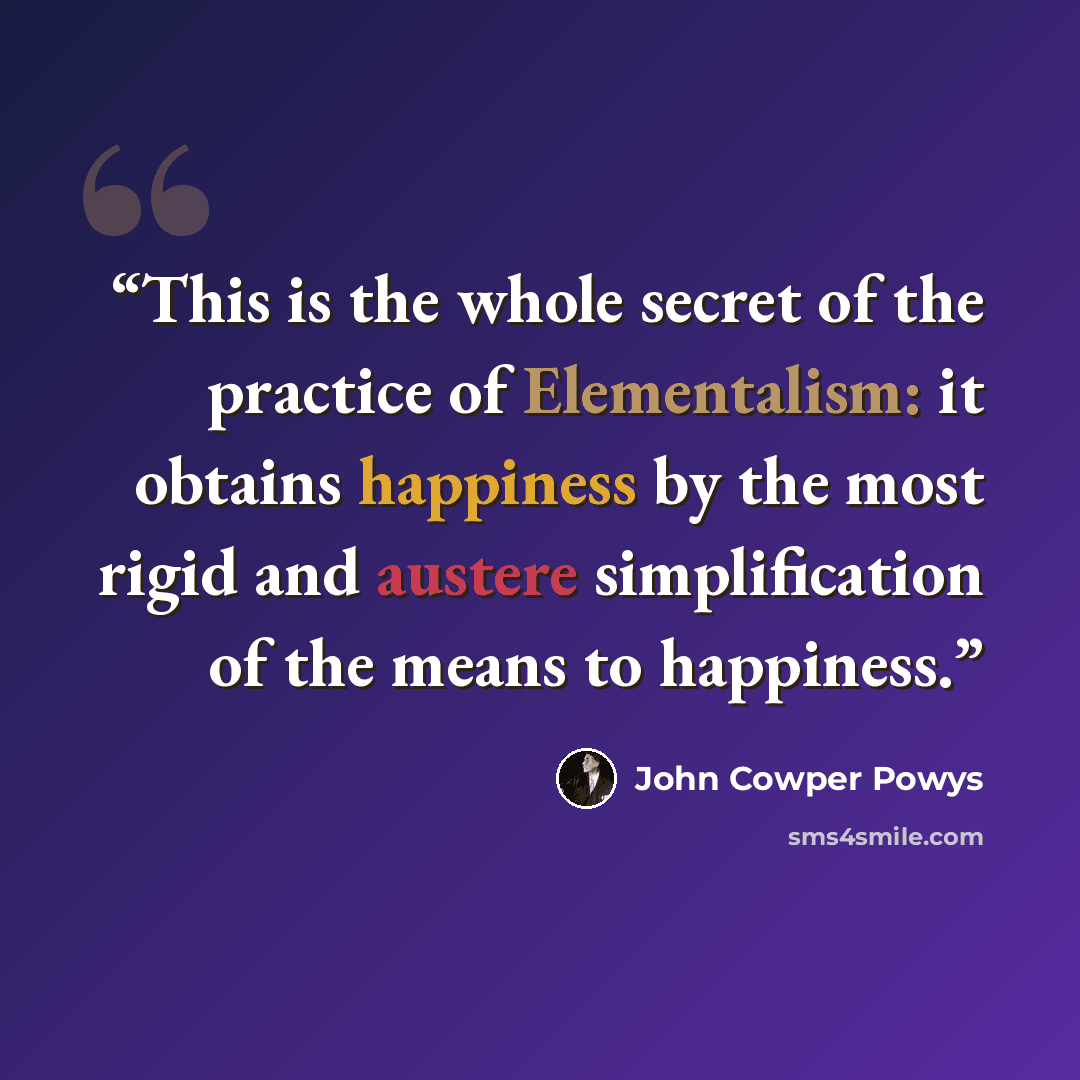 “This is the whole secret of the practice of Elementalism: it obtains happiness by the most rigid and austere simplification of the means to happiness.” quote by John Cowper Powys