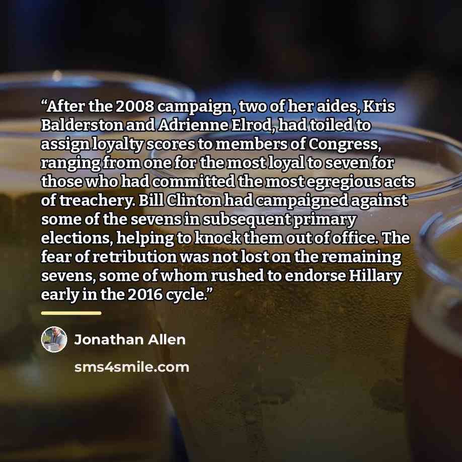 “After the 2008 campaign, two of her aides, Kris Balderston and Adrienne Elrod, had toiled to assign loyalty scores to members of Congress, ranging from one for the most loyal to seven for those who had committed the most egregious acts of treachery. Bill Clinton had campaigned against some of the…” quote by Jonathan Allen
