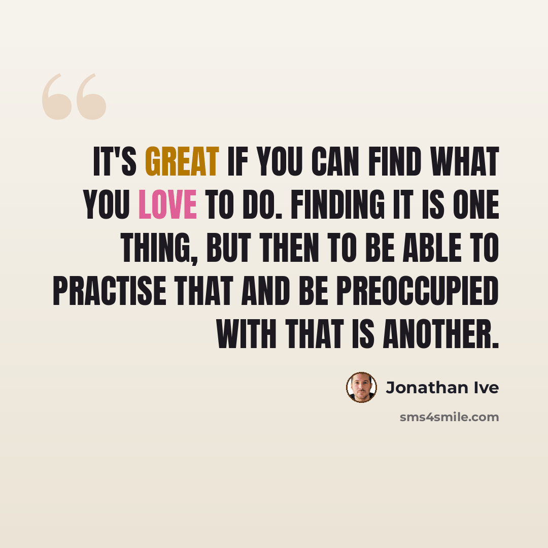 “It's great if you can find what you love to do. Finding it is one thing, but then to be able to practise that and be preoccupied with that is another.” quote by Jonathan Ive