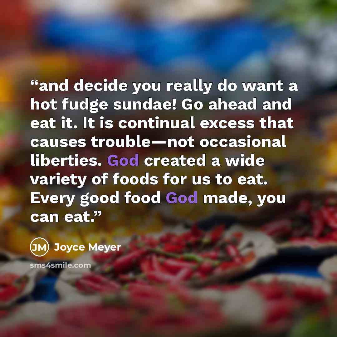 “and decide you really do want a hot fudge sundae! Go ahead and eat it. It is continual excess that causes trouble—not occasional liberties. God created a wide variety of foods for us to eat. Every good food God made, you can eat.” quote by Joyce Meyer