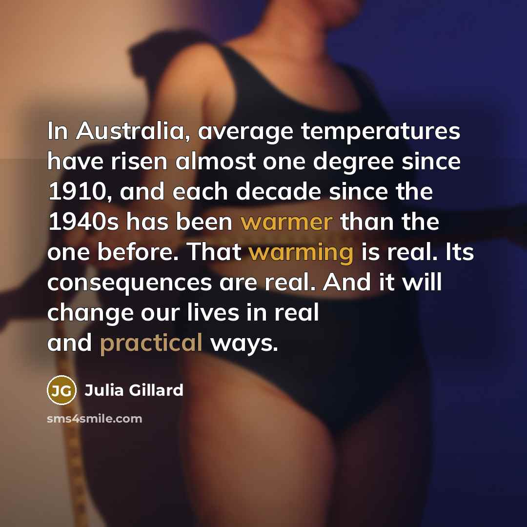 “In Australia, average temperatures have risen almost one degree since 1910, and each decade since the 1940s has been warmer than the one before. That warming is real. Its consequences are real. And it will change our lives in real and practical ways.” quote by Julia Gillard