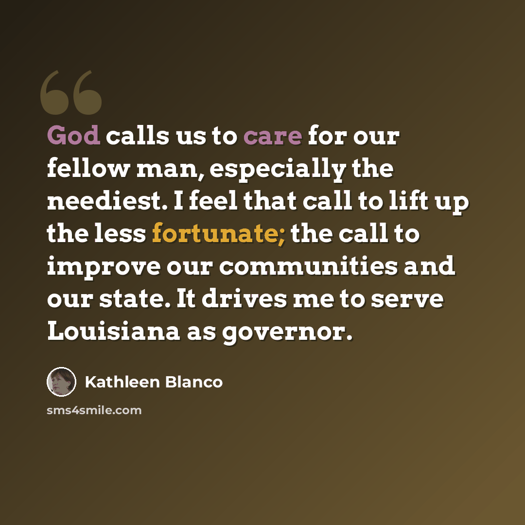 “God calls us to care for our fellow man, especially the neediest. I feel that call to lift up the less fortunate; the call to improve our communities and our state. It drives me to serve Louisiana as governor.” quote by Kathleen Blanco