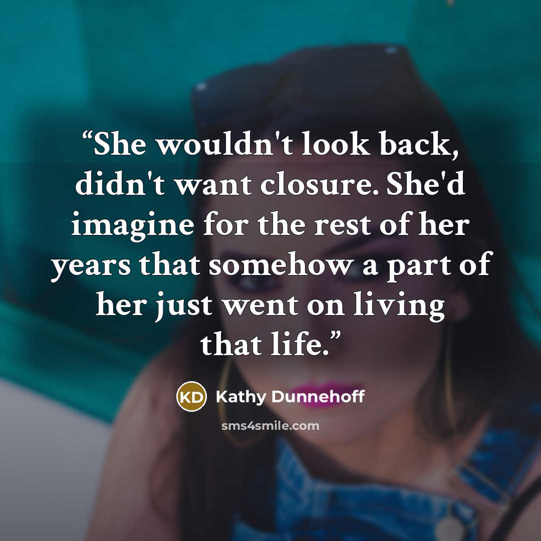 “She wouldn't look back, didn't want closure. She'd imagine for the rest of her years that somehow a part of her just went on living that life.” quote by Kathy Dunnehoff