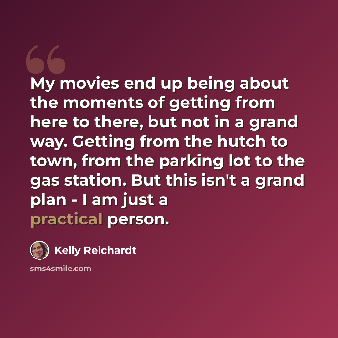 “My movies end up being about the moments of getting from here to there, but not in a grand way. Getting from the hutch to town, from the parking lot to the gas station. But this isn't a grand plan - I am just a practical person.” quote by Kelly Reichardt