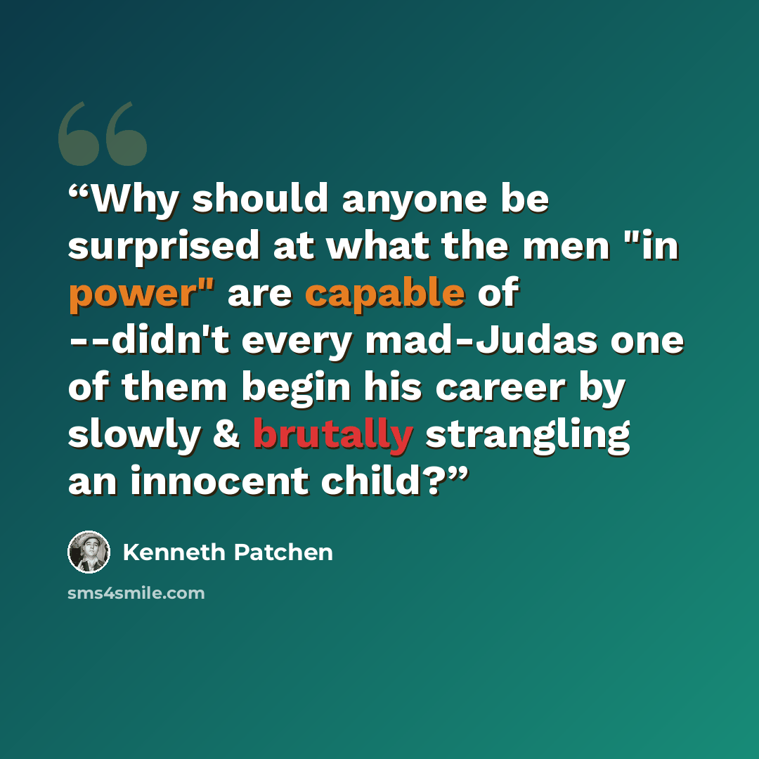 “Why should anyone be surprised at what the men "in power" are capable of --didn't every mad-Judas one of them begin his career by slowly & brutally strangling an innocent child?” quote by Kenneth Patchen