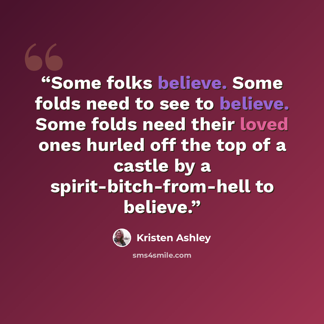 “Some folks believe. Some folds need to see to believe. Some folds need their loved ones hurled off the top of a castle by a spirit-bitch-from-hell to believe.” quote by Kristen Ashley