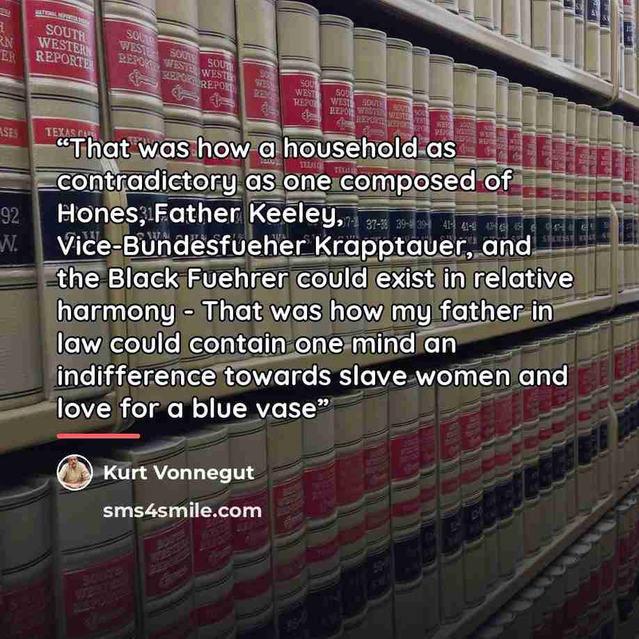 “That was how a household as contradictory as one composed of Hones, Father Keeley, Vice-Bundesfueher Krapptauer, and the Black Fuehrer could exist in relative harmony - That was how my father in law could contain one mind an indifference towards slave women and love for a blue vase” quote by Kurt Vonnegut