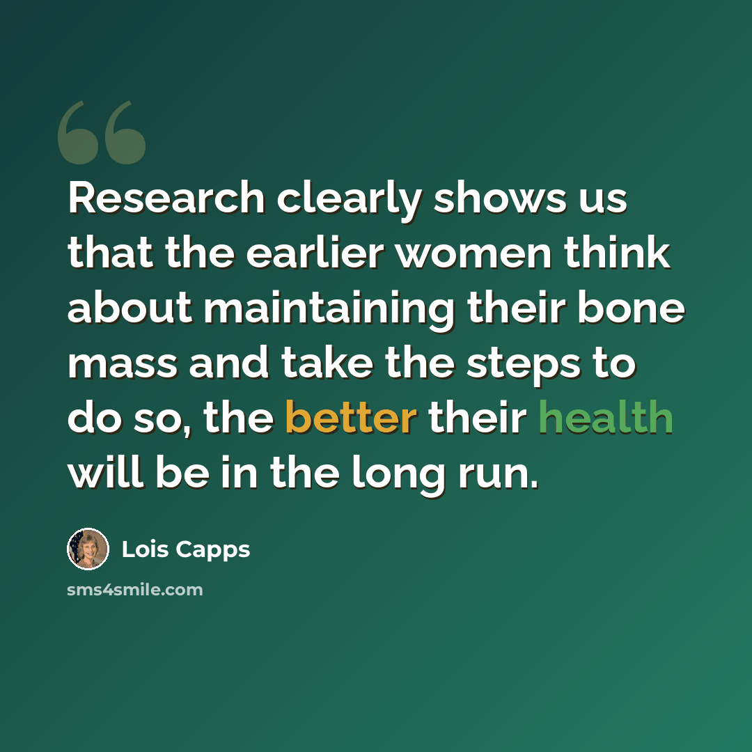 “Research clearly shows us that the earlier women think about maintaining their bone mass and take the steps to do so, the better their health will be in the long run.” quote by Lois Capps