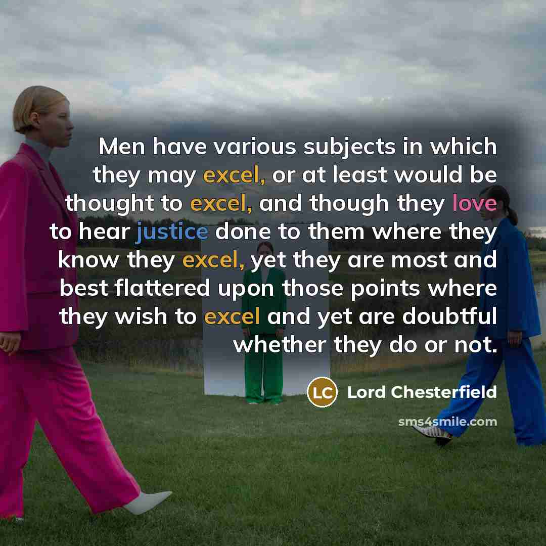“Men have various subjects in which they may excel, or at least would be thought to excel, and though they love to hear justice done to them where they know they excel, yet they are most and best flattered upon those points where they wish to excel and yet are doubtful whether they do or not.” quote by Lord Chesterfield
