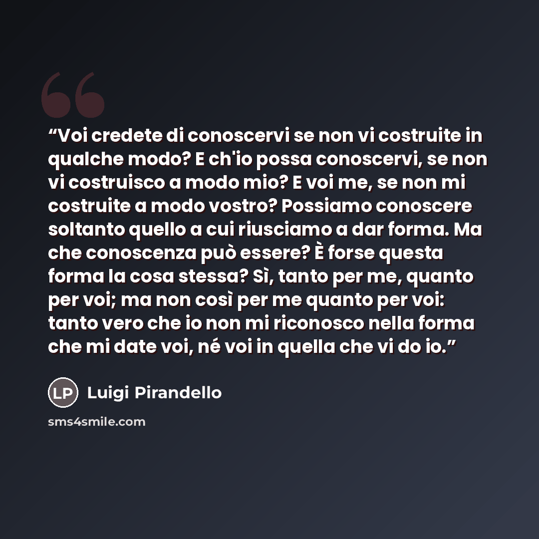 “Voi credete di conoscervi se non vi costruite in qualche modo? E ch'io possa conoscervi, se non vi costruisco a modo mio? E voi me, se non mi costruite a modo vostro? Possiamo conoscere soltanto quello a cui riusciamo a dar forma. Ma che conoscenza può essere? È forse questa forma la cosa stessa?…” quote by Luigi Pirandello