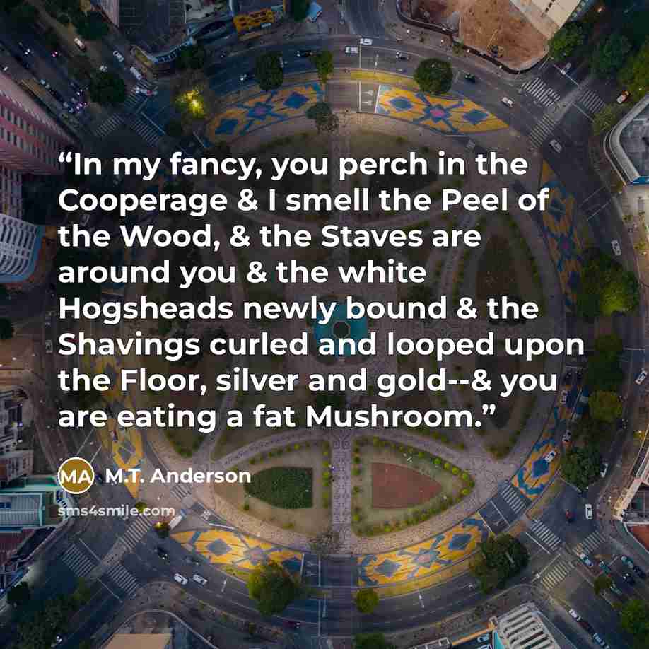 “In my fancy, you perch in the Cooperage & I smell the Peel of the Wood, & the Staves are around you & the white Hogsheads newly bound & the Shavings curled and looped upon the Floor, silver and gold--& you are eating a fat Mushroom.” quote by M.T. Anderson