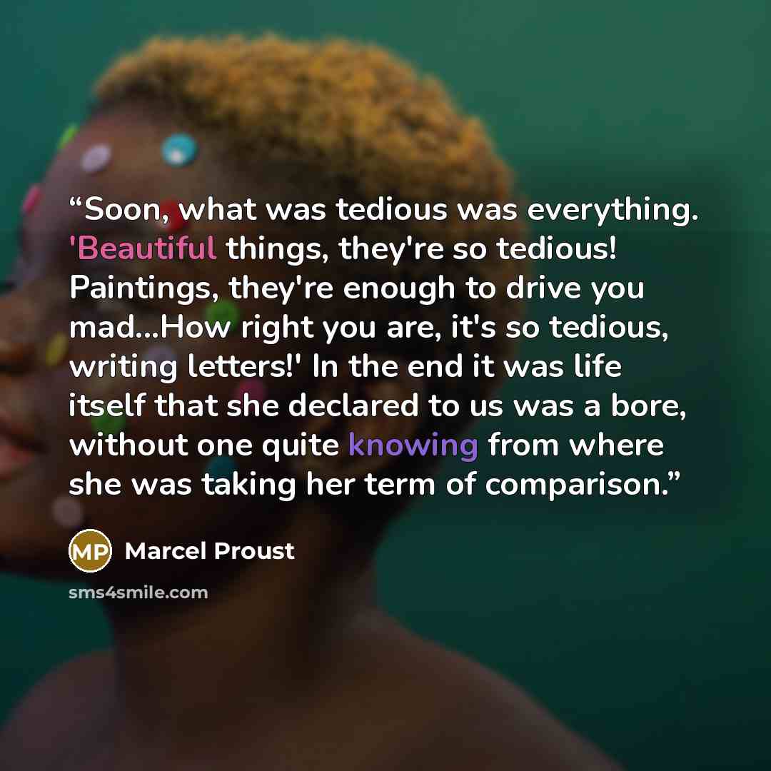 “Soon, what was tedious was everything. 'Beautiful things, they're so tedious! Paintings, they're enough to drive you mad...How right you are, it's so tedious, writing letters!' In the end it was life itself that she declared to us was a bore, without one quite knowing from where she was taking her…” quote by Marcel Proust
