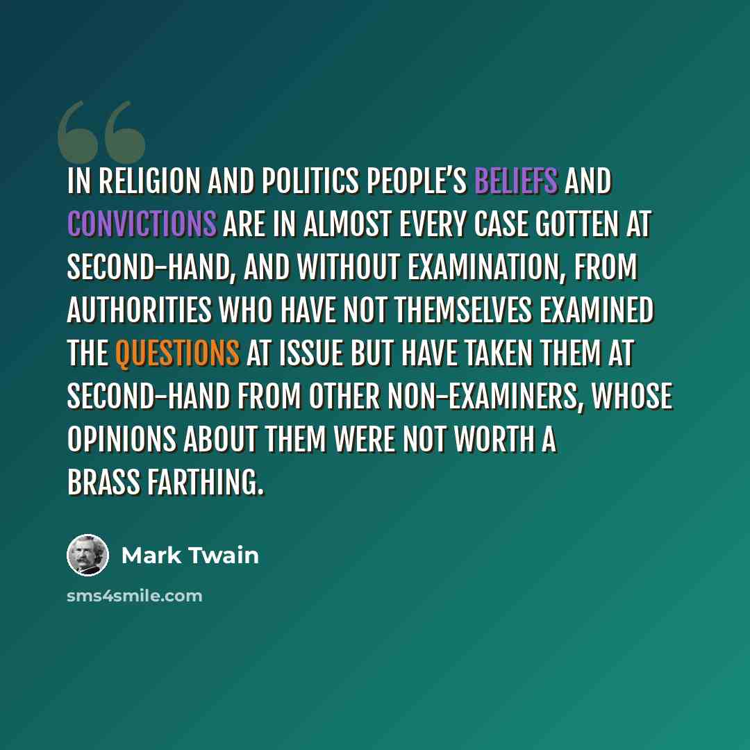 “In religion and politics people’s beliefs and convictions are in almost every case gotten at second-hand, and without examination, from authorities who have not themselves examined the questions at issue but have taken them at second-hand from other non-examiners, whose opinions about them were…” quote by Mark Twain