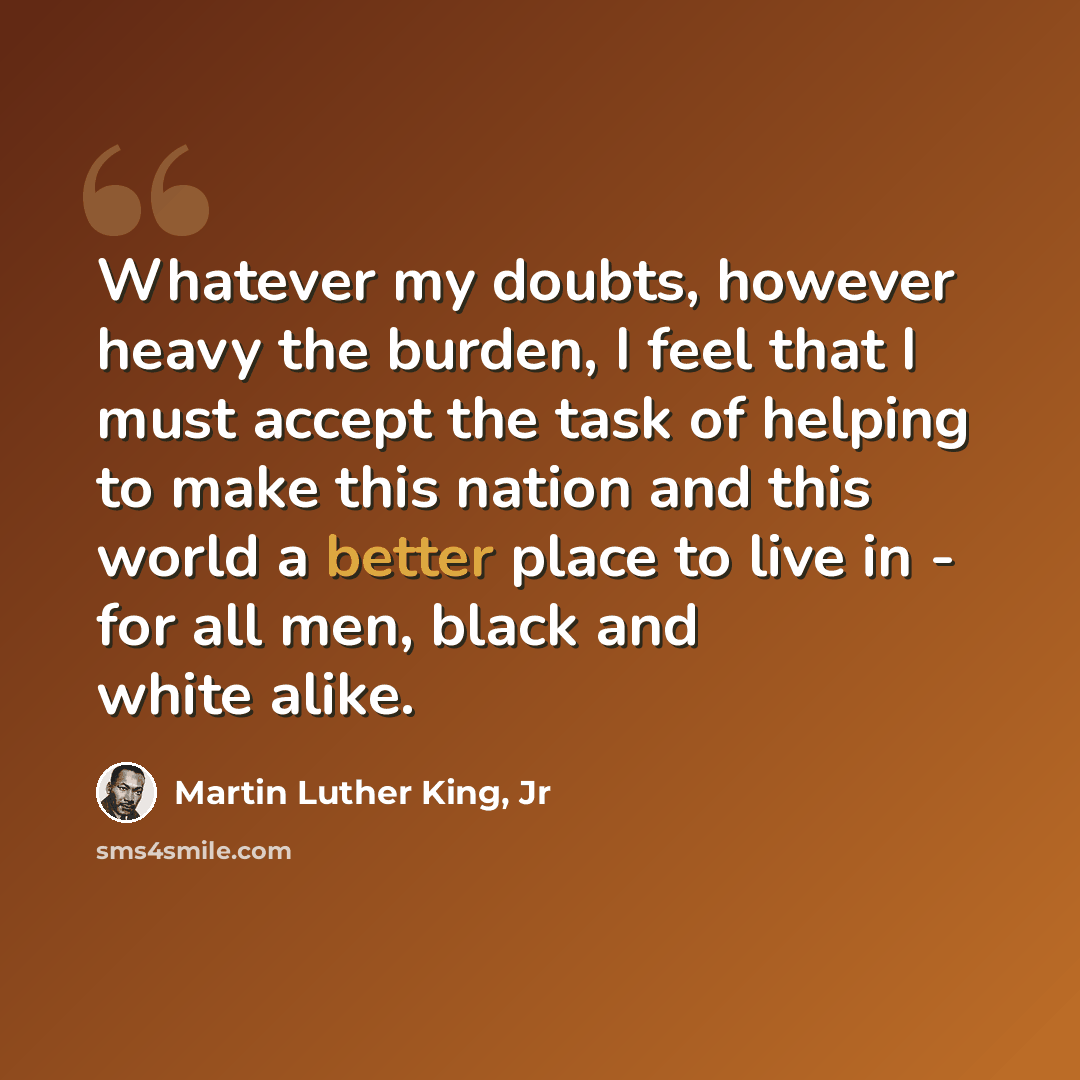 “Whatever my doubts, however heavy the burden, I feel that I must accept the task of helping to make this nation and this world a better place to live in - for all men, black and white alike.” quote by Martin Luther King, Jr