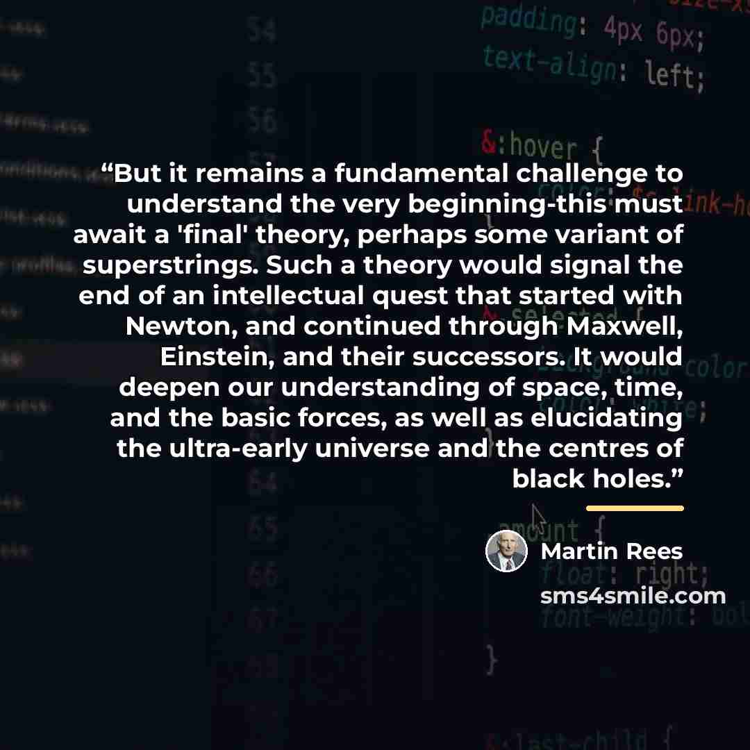 “But it remains a fundamental challenge to understand the very beginning-this must await a 'final' theory, perhaps some variant of superstrings. Such a theory would signal the end of an intellectual quest that started with Newton, and continued through Maxwell, Einstein, and their successors. It…” quote by Martin Rees