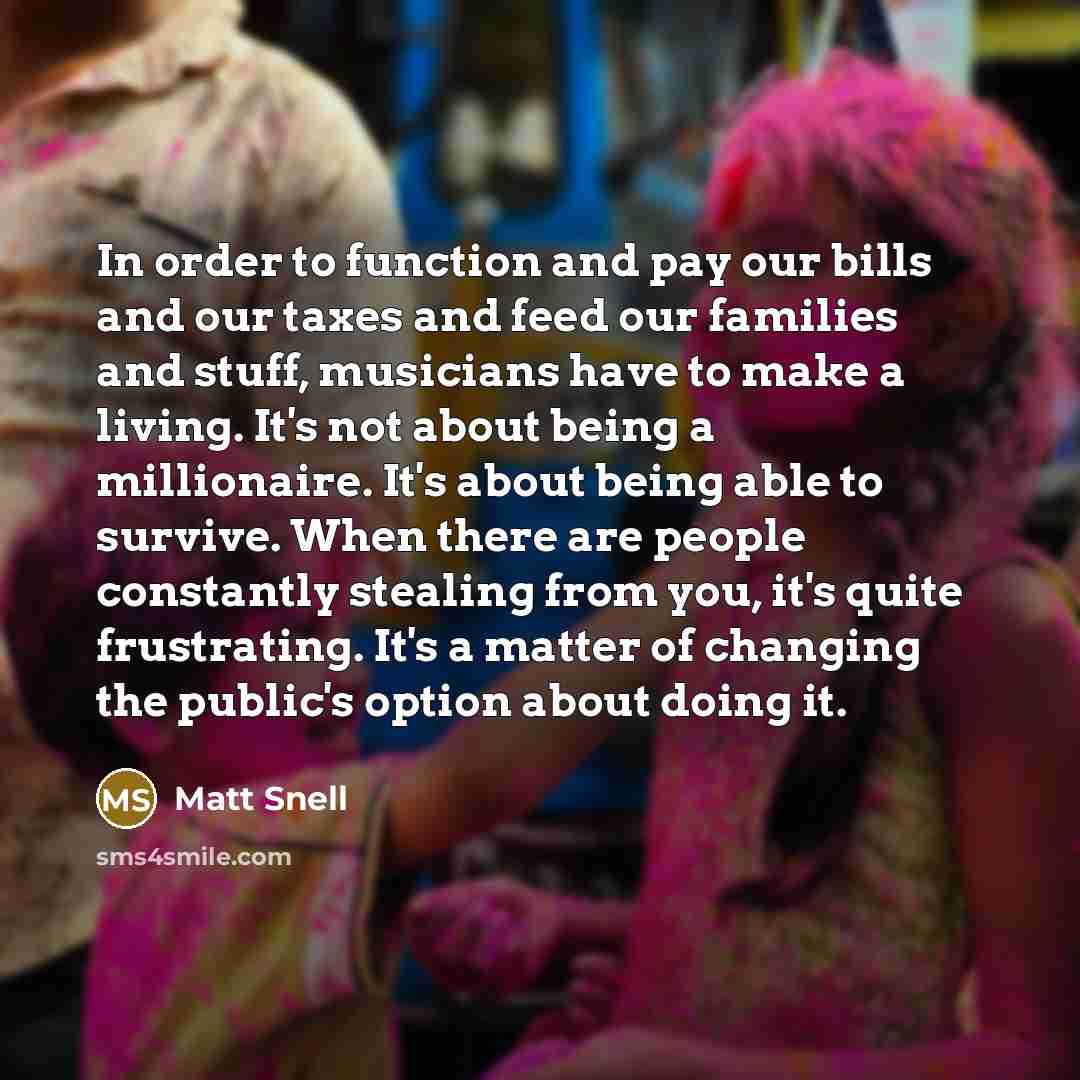 “In order to function and pay our bills and our taxes and feed our families and stuff, musicians have to make a living. It's not about being a millionaire. It's about being able to survive. When there are people constantly stealing from you, it's quite frustrating. It's a matter of changing the…” quote by Matt Snell