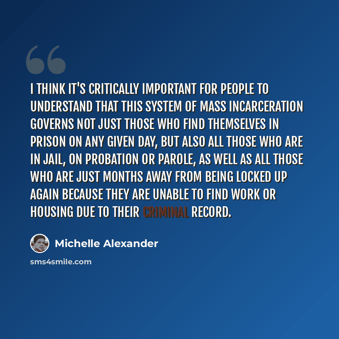 “I think it's critically important for people to understand that this system of mass incarceration governs not just those who find themselves in prison on any given day, but also all those who are in jail, on probation or parole, as well as all those who are just months away from being locked up…” quote by Michelle Alexander