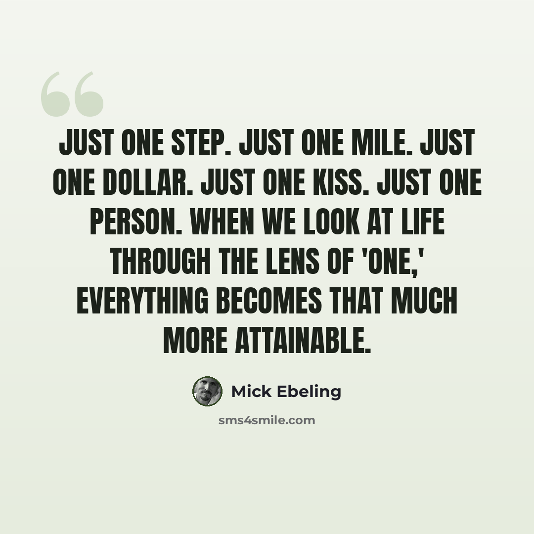 “Just one step. Just one mile. Just one dollar. Just one kiss. Just one person. When we look at life through the lens of 'one,' everything becomes that much more attainable.” quote by Mick Ebeling
