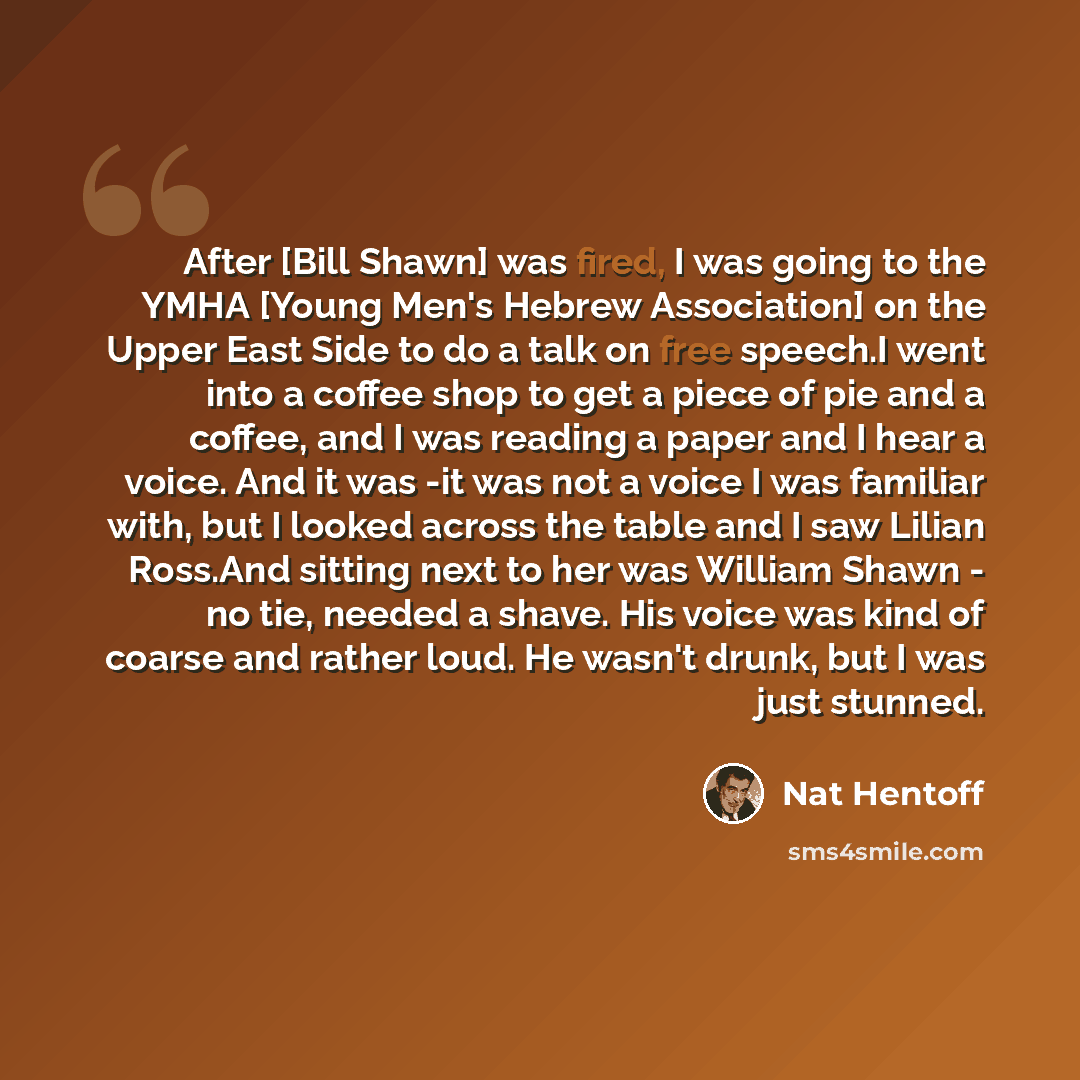 “After [Bill Shawn] was fired, I was going to the YMHA [Young Men's Hebrew Association] on the Upper East Side to do a talk on free speech.I went into a coffee shop to get a piece of pie and a coffee, and I was reading a paper and I hear a voice. And it was -it was not a voice I was familiar with…” quote by Nat Hentoff