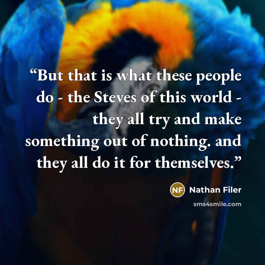 “But that is what these people do - the Steves of this world - they all try and make something out of nothing. and they all do it for themselves.” quote by Nathan Filer