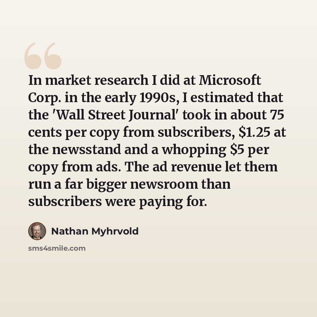 “In market research I did at Microsoft Corp. in the early 1990s, I estimated that the 'Wall Street Journal' took in about 75 cents per copy from subscribers, $1.25 at the newsstand and a whopping $5 per copy from ads. The ad revenue let them run a far bigger newsroom than subscribers were paying for.” quote by Nathan Myhrvold