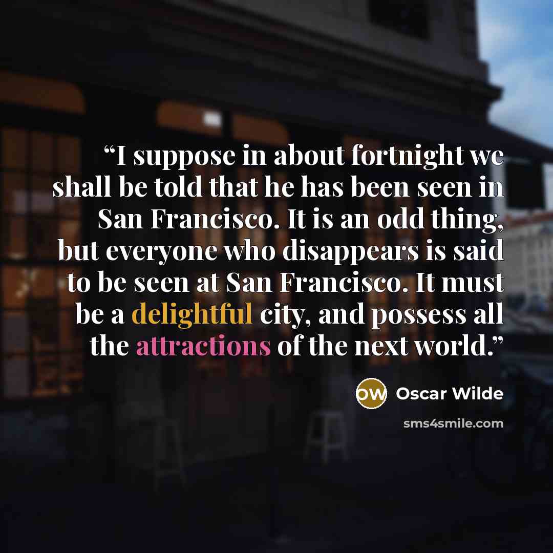 “I suppose in about fortnight we shall be told that he has been seen in San Francisco. It is an odd thing, but everyone who disappears is said to be seen at San Francisco. It must be a delightful city, and possess all the attractions of the next world.” quote by Oscar Wilde