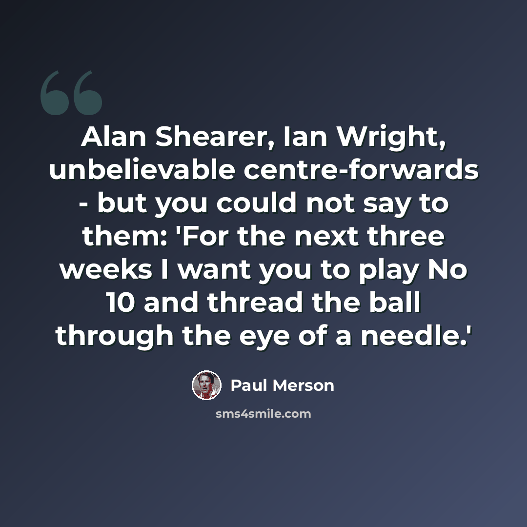 “Alan Shearer, Ian Wright, unbelievable centre-forwards - but you could not say to them: 'For the next three weeks I want you to play No 10 and thread the ball through the eye of a needle.'” quote by Paul Merson