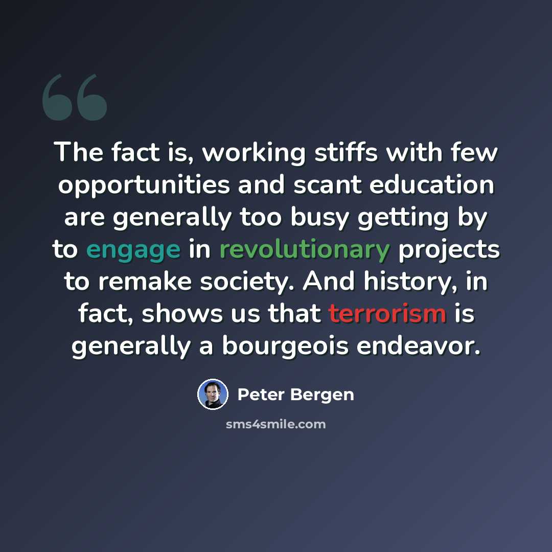 “The fact is, working stiffs with few opportunities and scant education are generally too busy getting by to engage in revolutionary projects to remake society. And history, in fact, shows us that terrorism is generally a bourgeois endeavor.” quote by Peter Bergen
