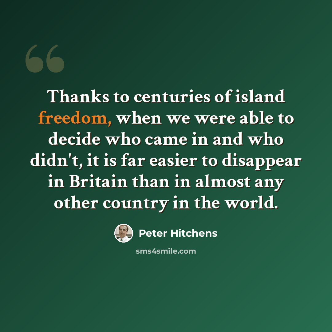 “Thanks to centuries of island freedom, when we were able to decide who came in and who didn't, it is far easier to disappear in Britain than in almost any other country in the world.” quote by Peter Hitchens