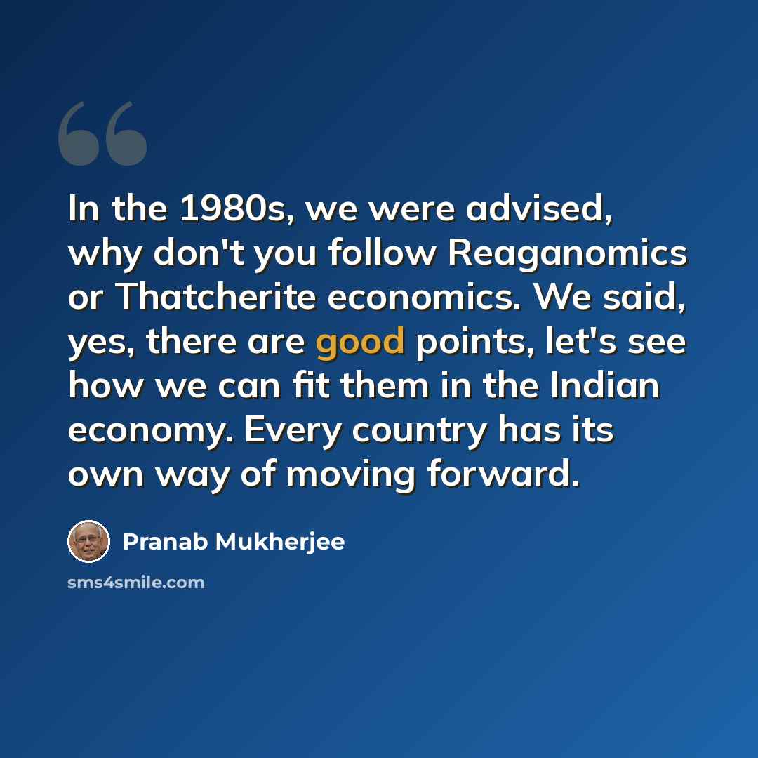 “In the 1980s, we were advised, why don't you follow Reaganomics or Thatcherite economics. We said, yes, there are good points, let's see how we can fit them in the Indian economy. Every country has its own way of moving forward.” quote by Pranab Mukherjee