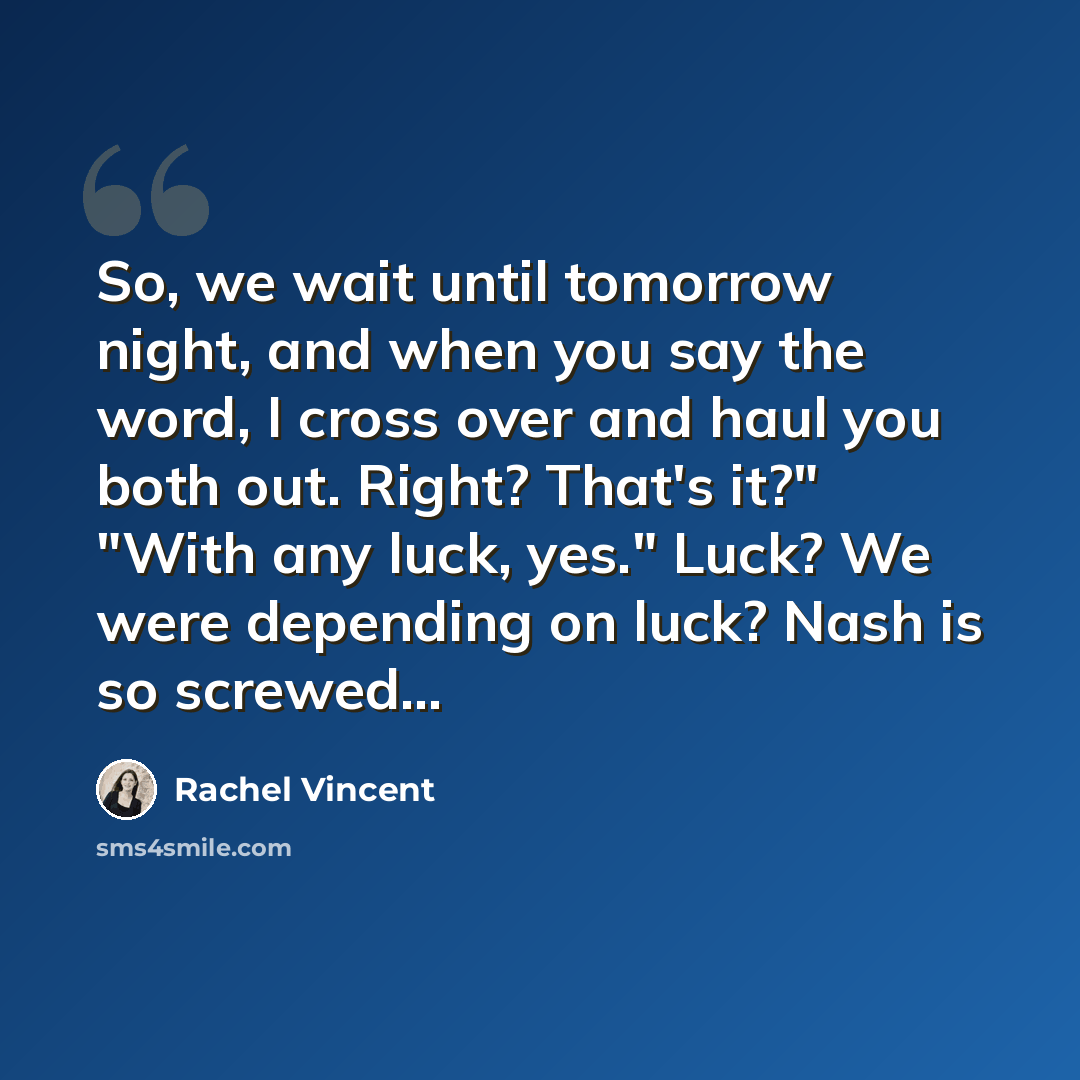 “So, we wait until tomorrow night, and when you say the word, I cross over and haul you both out. Right? That's it?" "With any luck, yes." Luck? We were depending on luck? Nash is so screwed…” quote by Rachel Vincent