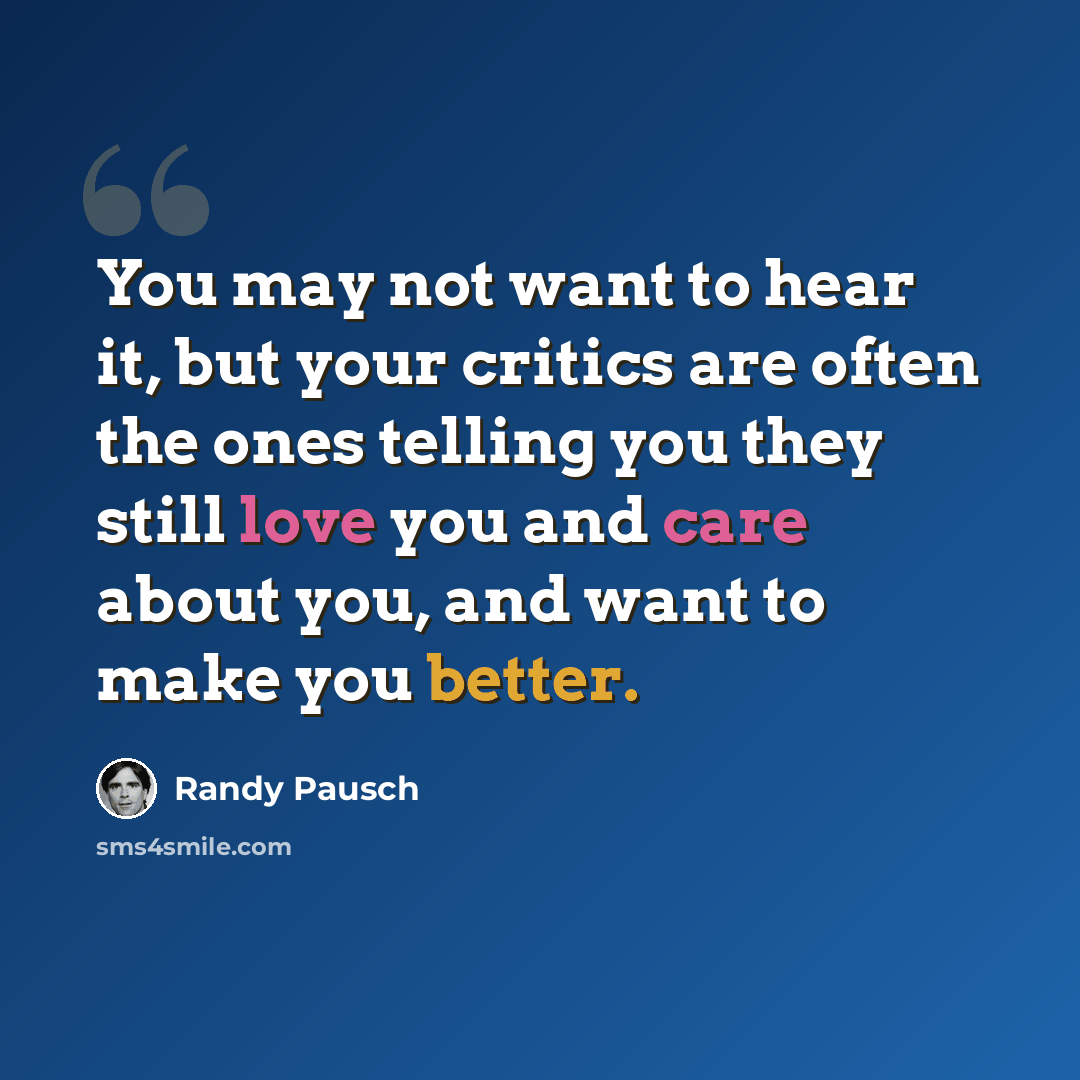 “You may not want to hear it, but your critics are often the ones telling you they still love you and care about you, and want to make you better.” quote by Randy Pausch