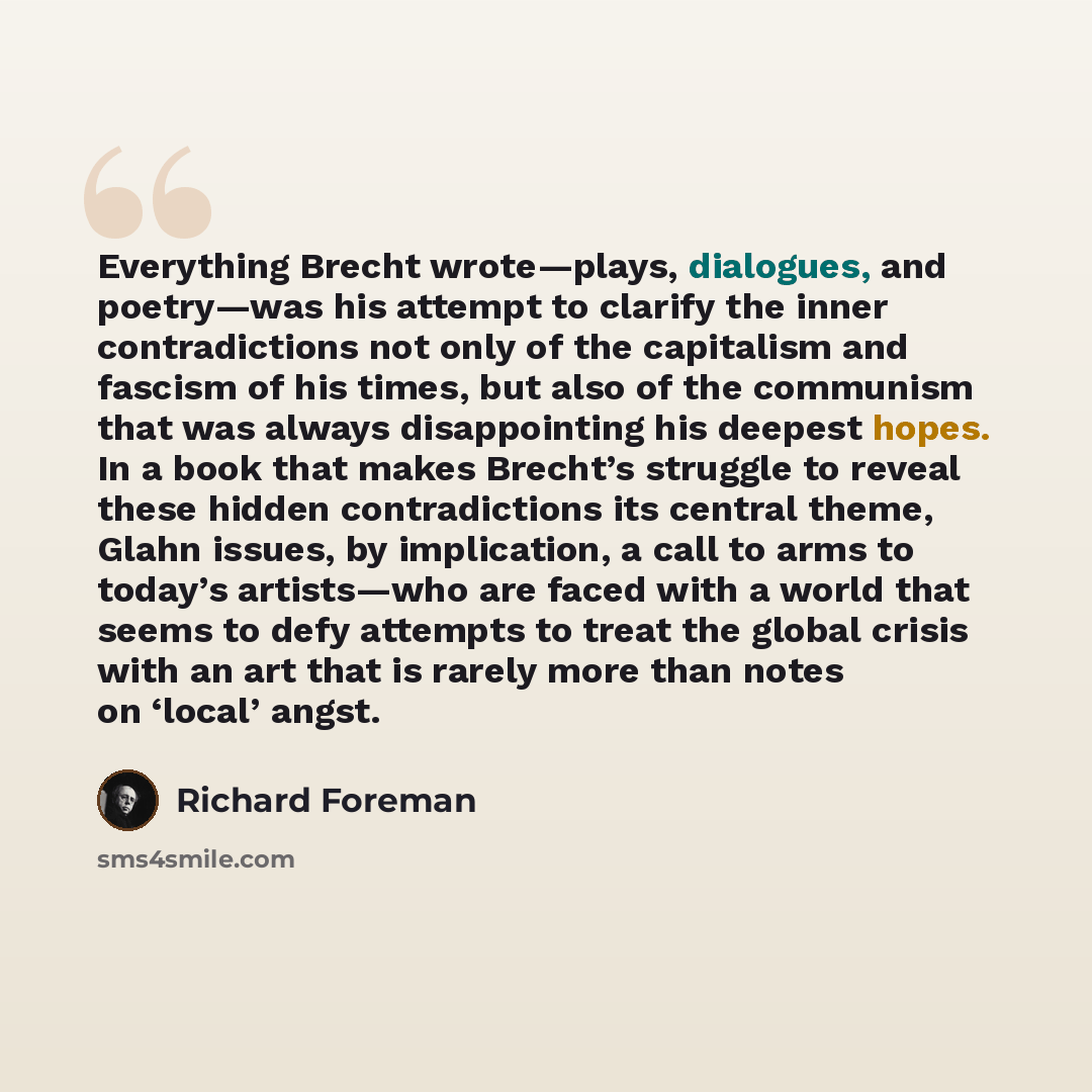 “Everything Brecht wrote—plays, dialogues, and poetry—was his attempt to clarify the inner contradictions not only of the capitalism and fascism of his times, but also of the communism that was always disappointing his deepest hopes. In a book that makes Brecht’s struggle to reveal these hidden…” quote by Richard Foreman