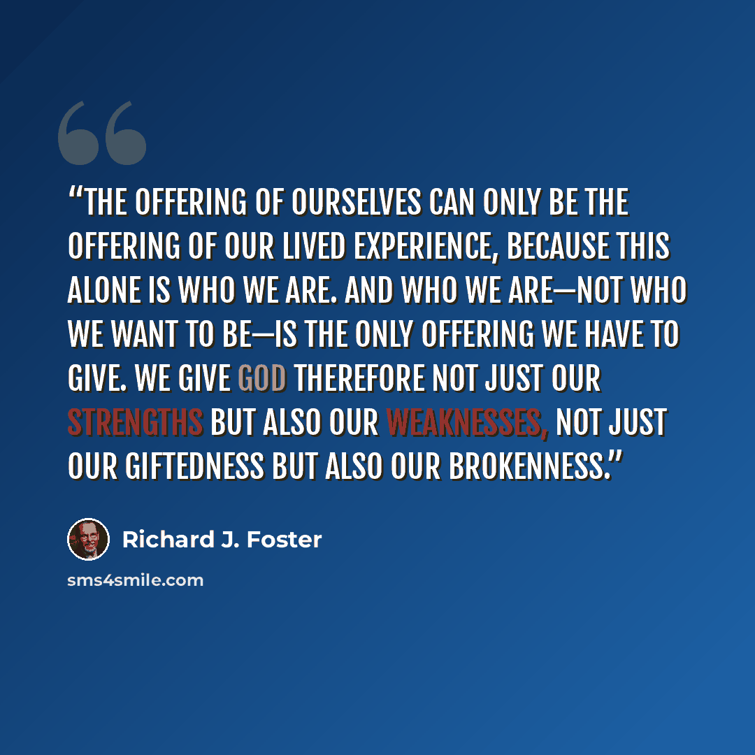 “The offering of ourselves can only be the offering of our lived experience, because this alone is who we are. And who we are—not who we want to be—is the only offering we have to give. We give God therefore not just our strengths but also our weaknesses, not just our giftedness but also our…” quote by Richard J. Foster