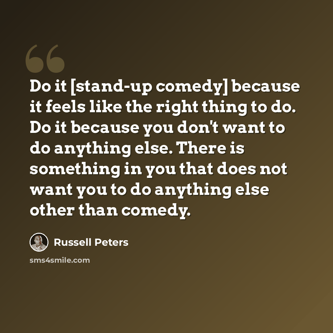 “Do it [stand-up comedy] because it feels like the right thing to do. Do it because you don't want to do anything else. There is something in you that does not want you to do anything else other than comedy.” quote by Russell Peters