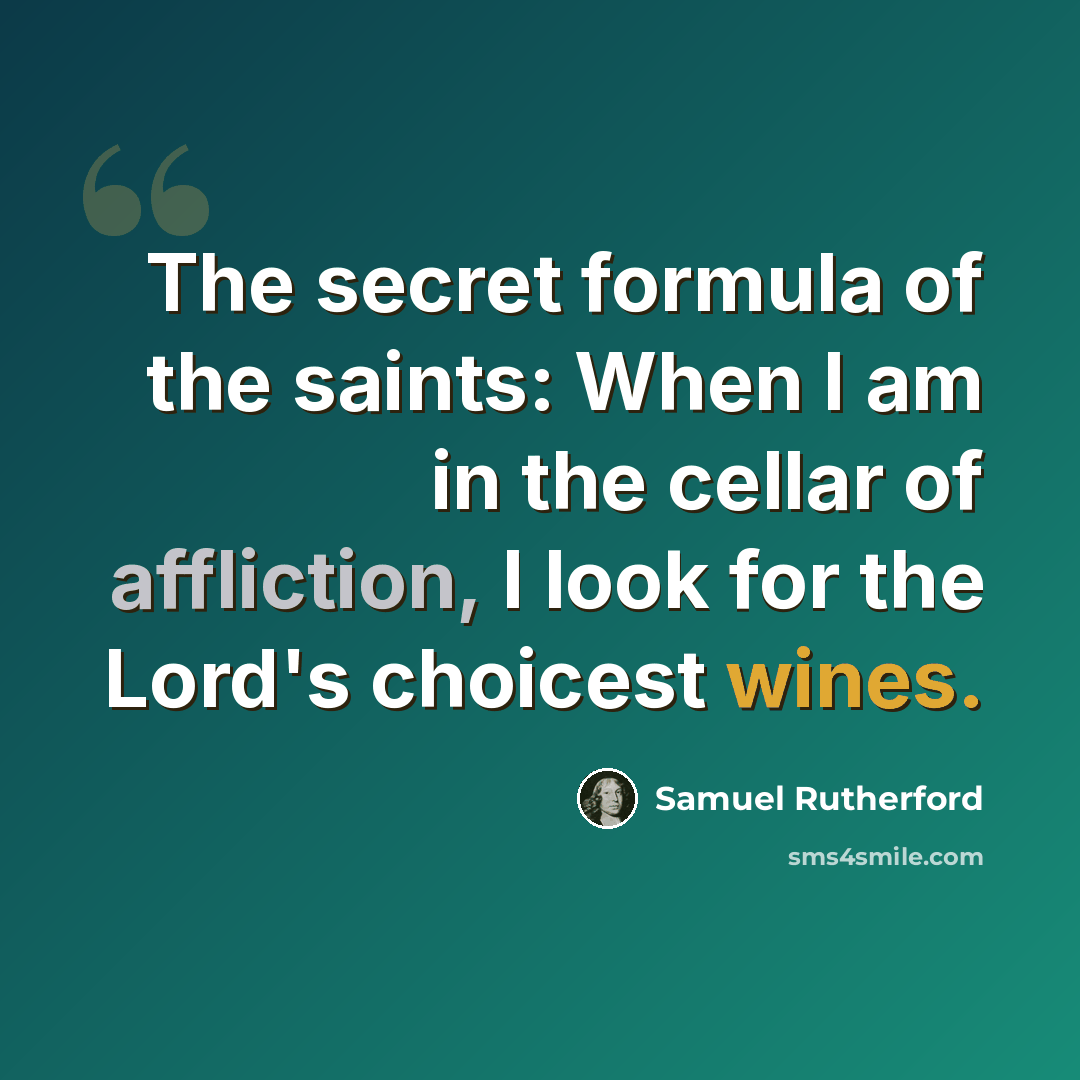 “The secret formula of the saints: When I am in the cellar of affliction, I look for the Lord's choicest wines.” quote by Samuel Rutherford