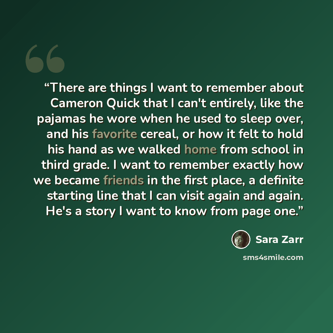 “There are things I want to remember about Cameron Quick that I can't entirely, like the pajamas he wore when he used to sleep over, and his favorite cereal, or how it felt to hold his hand as we walked home from school in third grade. I want to remember exactly how we became friends in the first…” quote by Sara Zarr