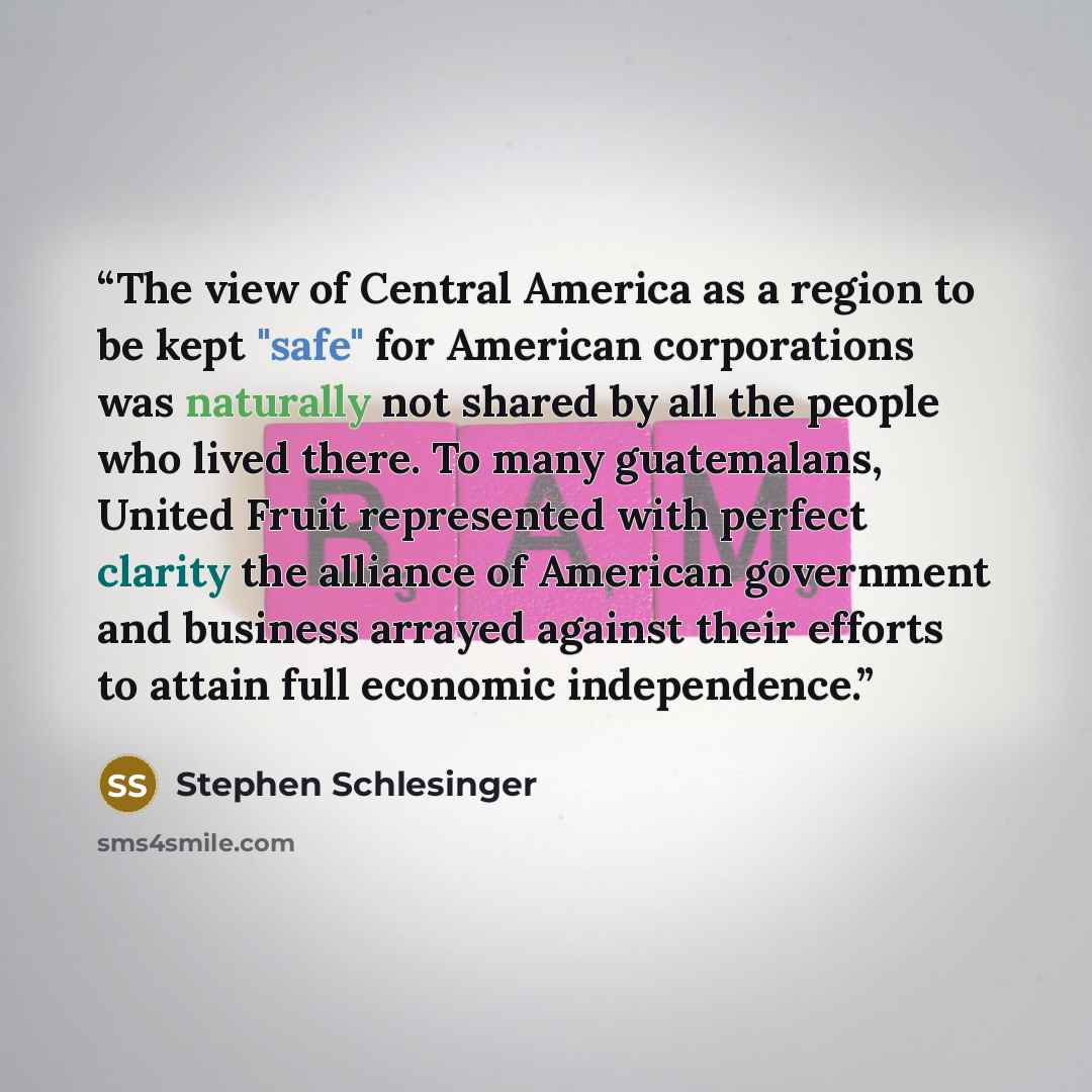 “The view of Central America as a region to be kept "safe" for American corporations was naturally not shared by all the people who lived there. To many guatemalans, United Fruit represented with perfect clarity the alliance of American government and business arrayed against their efforts to…” quote by Stephen Schlesinger